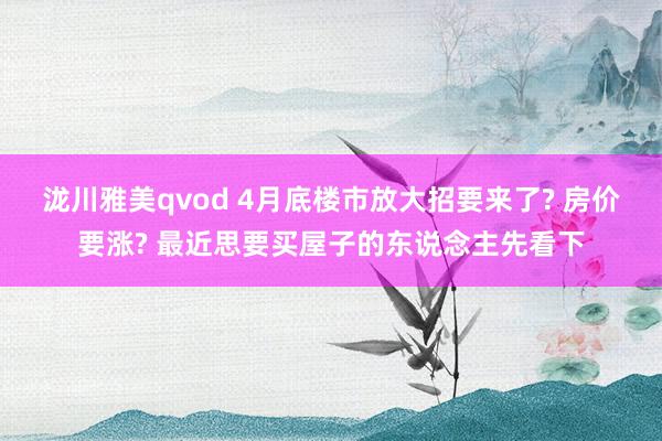 泷川雅美qvod 4月底楼市放大招要来了? 房价要涨? 最近思要买屋子的东说念主先看下