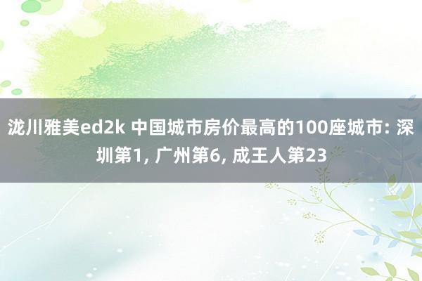 泷川雅美ed2k 中国城市房价最高的100座城市: 深圳第1, 广州第6, 成王人第23
