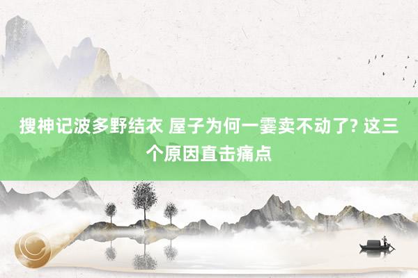 搜神记波多野结衣 屋子为何一霎卖不动了? 这三个原因直击痛点