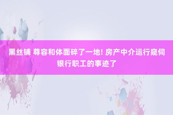 黑丝铺 尊容和体面碎了一地! 房产中介运行窥伺银行职工的事迹了