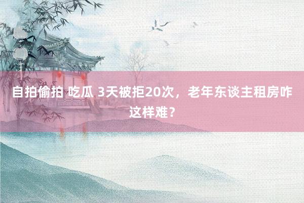 自拍偷拍 吃瓜 3天被拒20次，老年东谈主租房咋这样难？