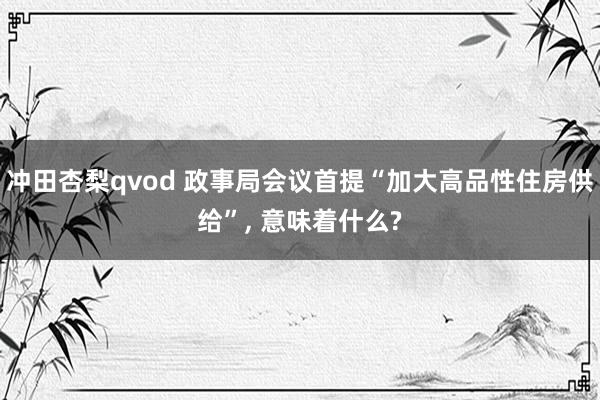 冲田杏梨qvod 政事局会议首提“加大高品性住房供给”, 意味着什么?