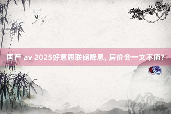 国产 av 2025好意思联储降息, 房价会一文不值?