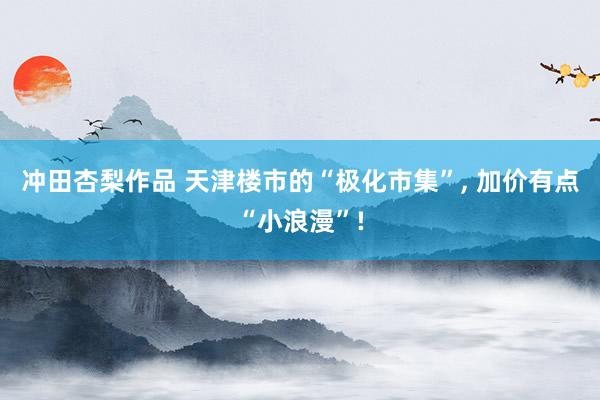冲田杏梨作品 天津楼市的“极化市集”, 加价有点“小浪漫”!