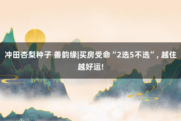 冲田杏梨种子 善韵缘|买房受命“2选5不选”, 越住越好运!