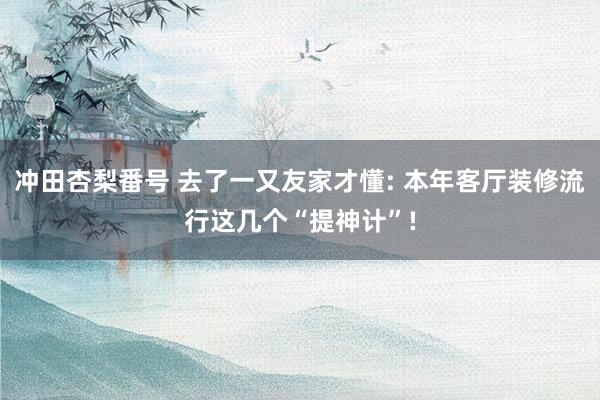 冲田杏梨番号 去了一又友家才懂: 本年客厅装修流行这几个“提神计”!
