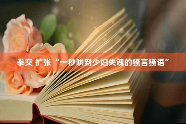 拳交 扩张 “一秒哄到少妇失魂的骚言骚语”