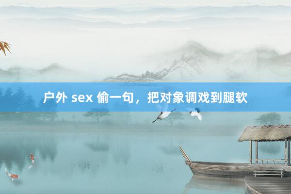 户外 sex 偷一句，把对象调戏到腿软