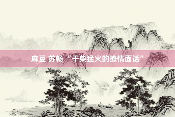 麻豆 苏畅 “干柴猛火的撩情面话”