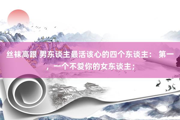 丝袜高跟 男东谈主最活该心的四个东谈主： 第一，一个不爱你的女东谈主；