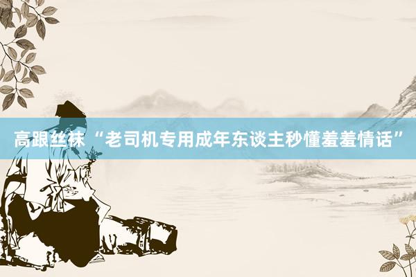高跟丝袜 “老司机专用成年东谈主秒懂羞羞情话”