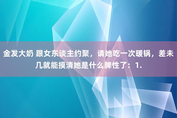 金发大奶 跟女东谈主约聚,请她吃一次暖锅,差未几就能摸清她是什么脾性了:1.