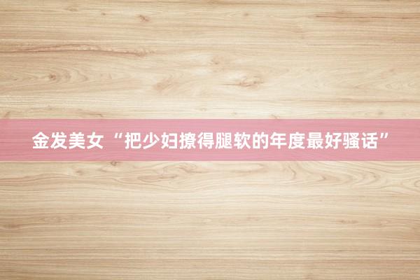 金发美女 “把少妇撩得腿软的年度最好骚话”