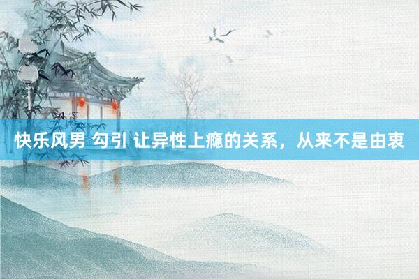 快乐风男 勾引 让异性上瘾的关系,从来不是由衷