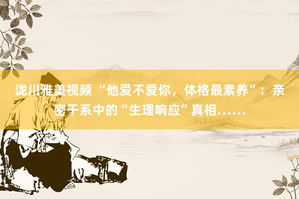 泷川雅美视频 “他爱不爱你，体格最素养”：亲密干系中的“生理响应”真相……