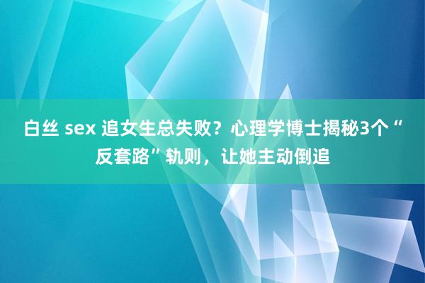 白丝 sex 追女生总失败？心理学博士揭秘3个“反套路”轨则，让她主动倒追