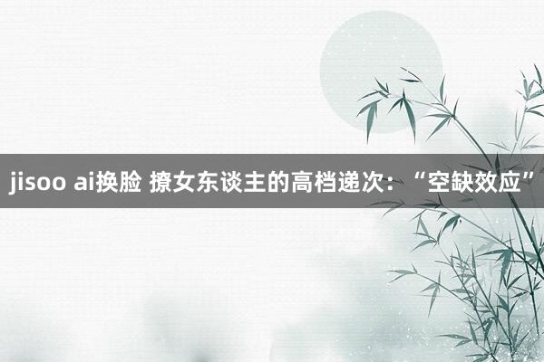 jisoo ai换脸 撩女东谈主的高档递次：“空缺效应”