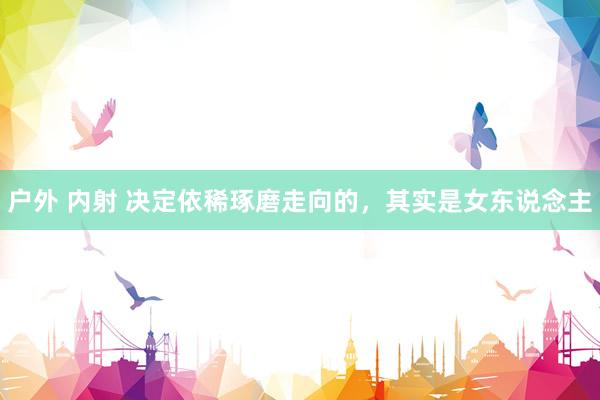 户外 内射 决定依稀琢磨走向的，其实是女东说念主