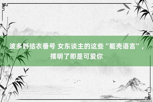 波多野结衣番号 女东谈主的这些“躯壳语言”，摆明了即是可爱你