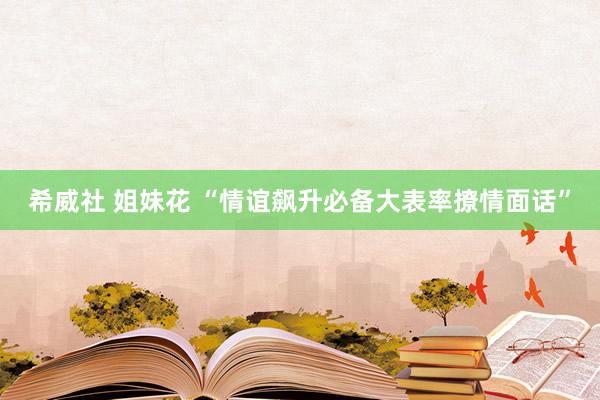 希威社 姐妹花 “情谊飙升必备大表率撩情面话”