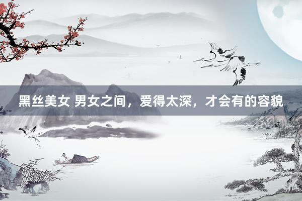 黑丝美女 男女之间，爱得太深，才会有的容貌