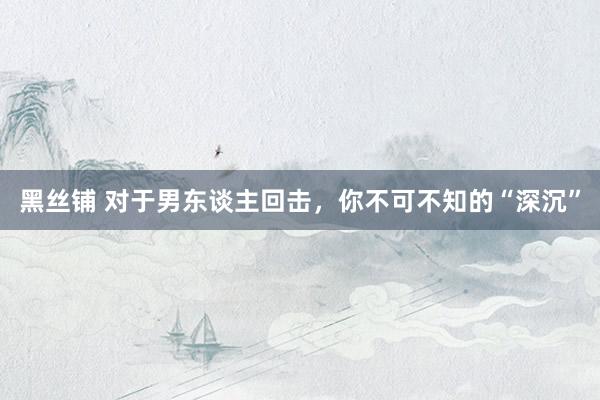 黑丝铺 对于男东谈主回击，你不可不知的“深沉”