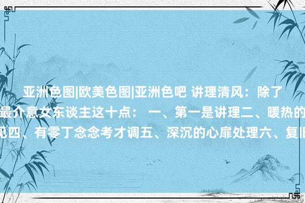 亚洲色图|欧美色图|亚洲色吧 讲理清风：除了生感性可爱，男东谈主最介意女东谈主这十点： 一、第一是讲理二、暖热的性情三、善解东谈成见四、有零丁念念考才调五、深沉的心扉处理六、复旧他的逸想和奇迹七、自信自重八、懂得护理家庭九、有一定的生涯情...