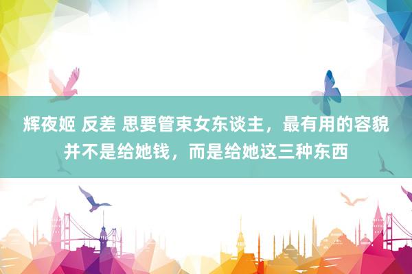 辉夜姬 反差 思要管束女东谈主，最有用的容貌并不是给她钱，而是给她这三种东西