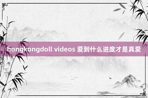 hongkongdoll videos 爱到什么进度才是真爱