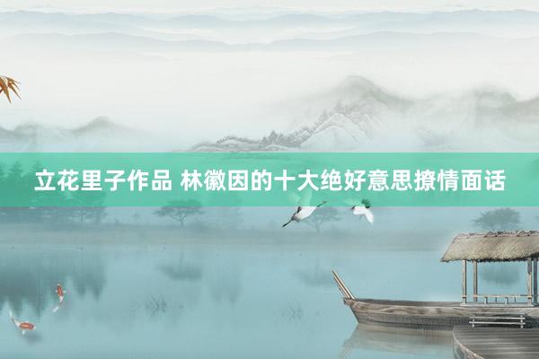 立花里子作品 林徽因的十大绝好意思撩情面话
