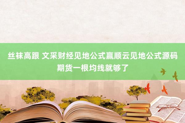 丝袜高跟 文采财经见地公式赢顺云见地公式源码期货一根均线就够了