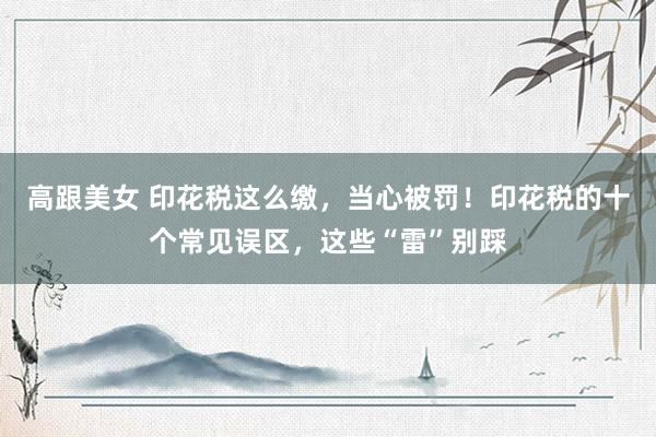 高跟美女 印花税这么缴，当心被罚！印花税的十个常见误区，这些“雷”别踩