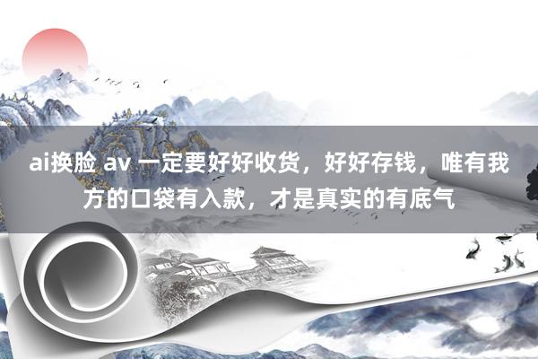 ai换脸 av 一定要好好收货，好好存钱，唯有我方的口袋有入款，才是真实的有底气