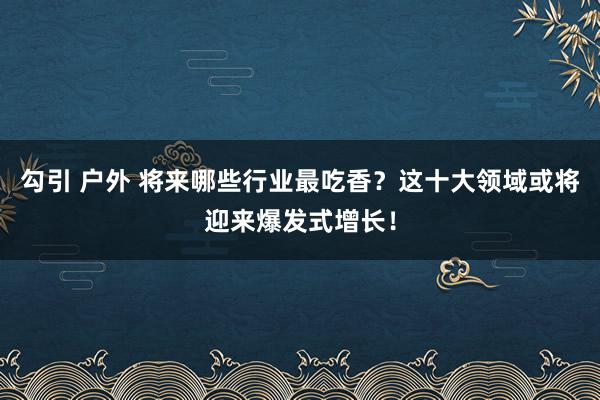 勾引 户外 将来哪些行业最吃香？这十大领域或将迎来爆发式增长！