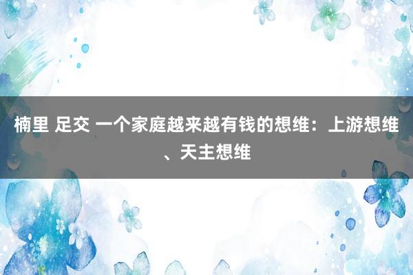 楠里 足交 一个家庭越来越有钱的想维：上游想维、天主想维