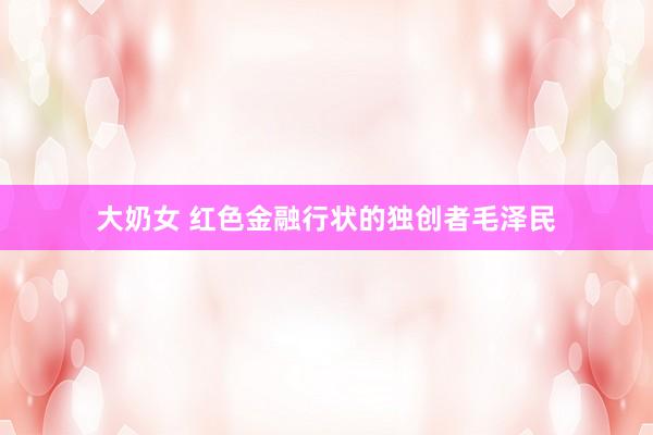 大奶女 红色金融行状的独创者毛泽民