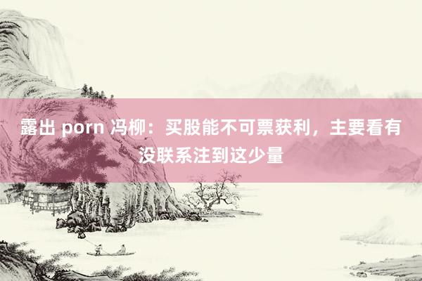 露出 porn 冯柳：买股能不可票获利，主要看有没联系注到这少量