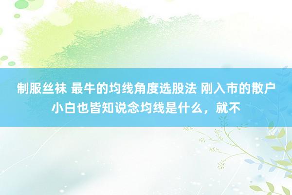 制服丝袜 最牛的均线角度选股法 刚入市的散户小白也皆知说念均线是什么,就不