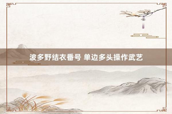 波多野结衣番号 单边多头操作武艺