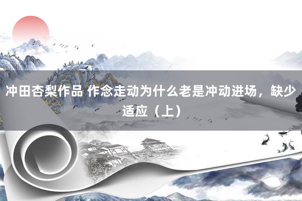 冲田杏梨作品 作念走动为什么老是冲动进场，缺少适应（上）