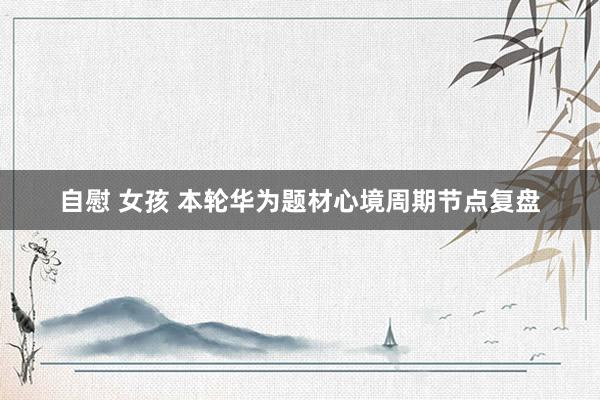 自慰 女孩 本轮华为题材心境周期节点复盘