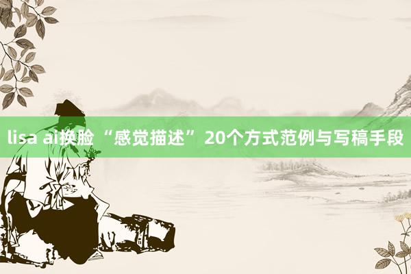 lisa ai换脸 “感觉描述” 20个方式范例与写稿手段