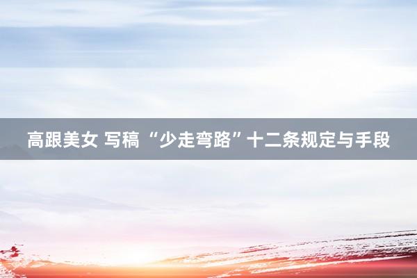 高跟美女 写稿 “少走弯路”十二条规定与手段