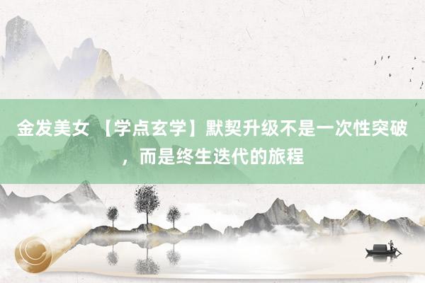 金发美女 【学点玄学】默契升级不是一次性突破，而是终生迭代的旅程