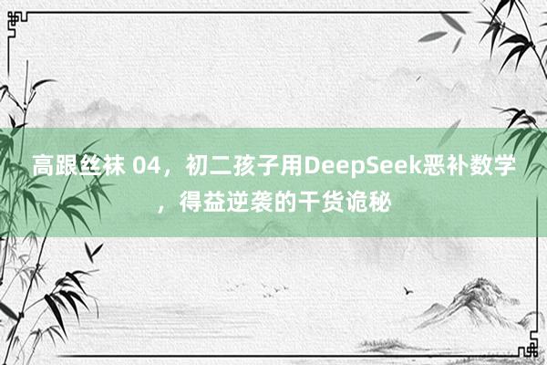 高跟丝袜 04，初二孩子用DeepSeek恶补数学，得益逆袭的干货诡秘