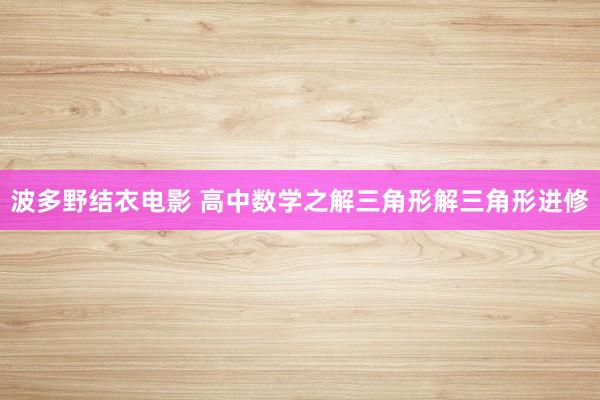 波多野结衣电影 高中数学之解三角形解三角形进修