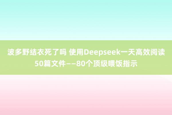 波多野结衣死了吗 使用Deepseek一天高效阅读50篇文件——80个顶级喂饭指示