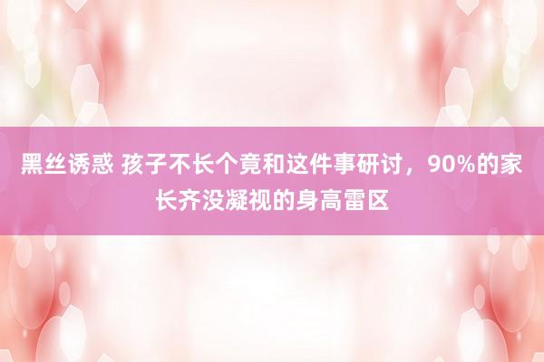 黑丝诱惑 孩子不长个竟和这件事研讨，90%的家长齐没凝视的身高雷区