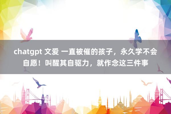 chatgpt 文爱 一直被催的孩子，永久学不会自愿！叫醒其自驱力，就作念这三件事