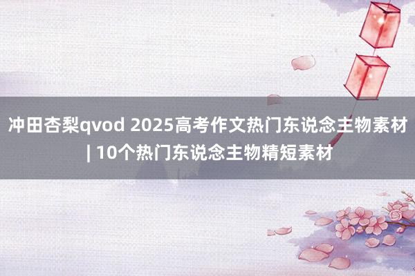 冲田杏梨qvod 2025高考作文热门东说念主物素材 | 10个热门东说念主物精短素材